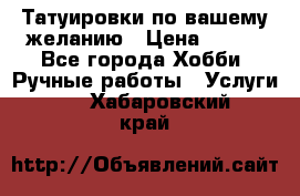 Татуировки,по вашему желанию › Цена ­ 500 - Все города Хобби. Ручные работы » Услуги   . Хабаровский край